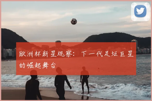 欧洲杯新星观察:下一代足坛巨星的崛起舞台