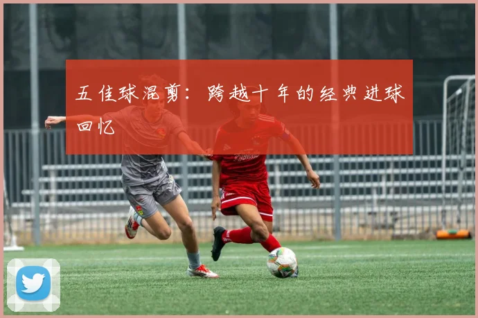 五佳球混剪:跨越十年的经典进球回忆