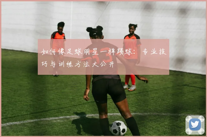 如何像足球明星一样踢球:专业技巧与训练方法大公开