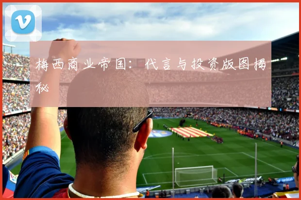 梅西商业帝国:代言与投资版图揭秘