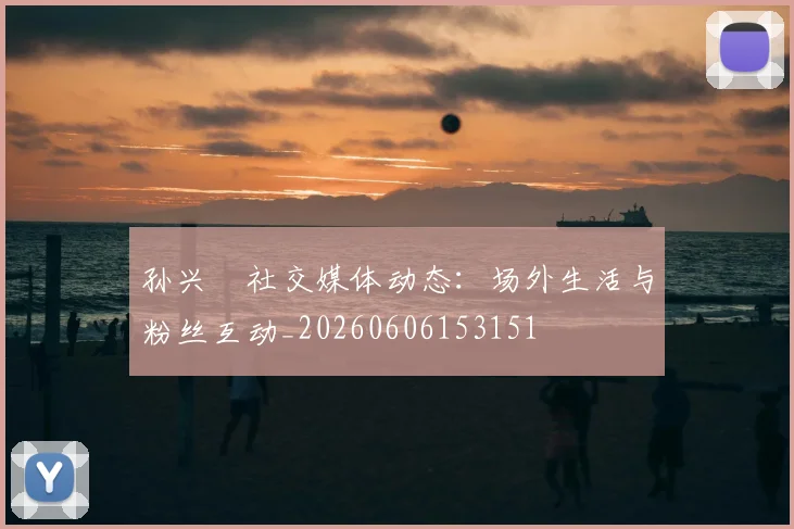 孙兴慜社交媒体动态:场外生活与粉丝互动_20260606153151