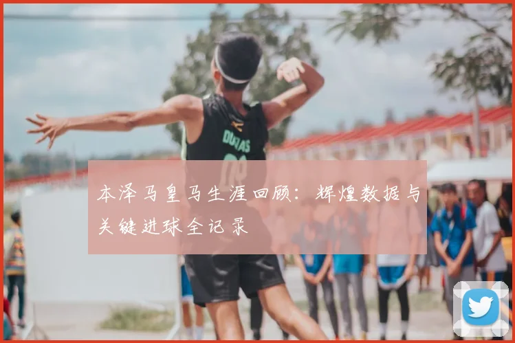 本泽马皇马生涯回顾:辉煌数据与关键进球全记录
