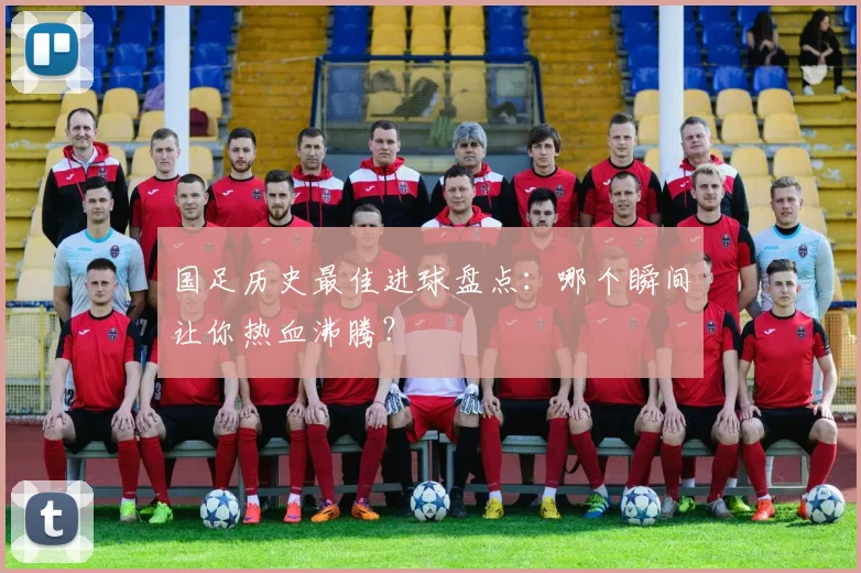 国足历史最佳进球盘点：哪个瞬间让你热血沸腾？