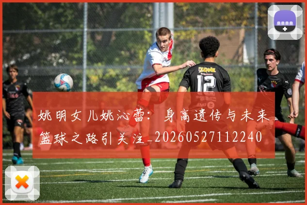 姚明女儿姚沁蕾:身高遗传与未来篮球之路引关注_20260527112240