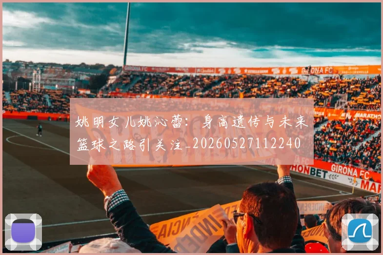 姚明女儿姚沁蕾：身高遗传与未来篮球之路引关注_20260527112240