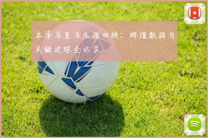 本泽马皇马生涯回顾:辉煌数据与关键进球全记录
